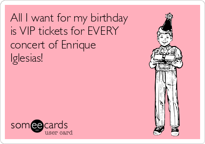 All I want for my birthday
is VIP tickets for EVERY
concert of Enrique
Iglesias!