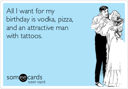All I want for my
birthday is vodka, pizza,
and an attractive man
with tattoos. 