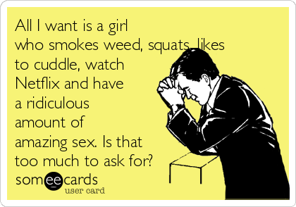All I want is a girl
who smokes weed, squats, likes
to cuddle, watch
Netflix and have
a ridiculous
amount of
amazing sex. Is that
too much to ask for? 