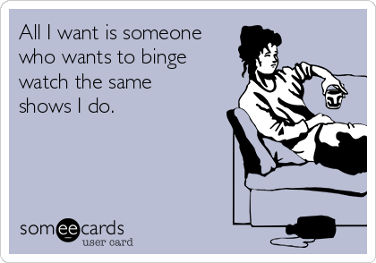 All I want is someone 
who wants to binge
watch the same
shows I do.