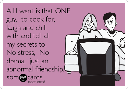All I want is that ONE
guy,  to cook for, 
laugh and chill
with and tell all
my secrets to.
No stress,  No
drama,  just an
abnormal friendship. 