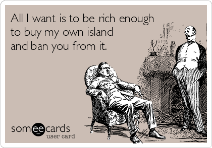 All I want is to be rich enough
to buy my own island
and ban you from it.
