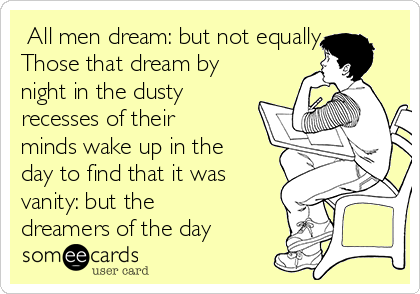 ​All men dream: but not equally.
Those that dream by
night in the dusty
recesses of their
minds wake up in the
day to find that it was
vanity: but the
dreamers of the day 