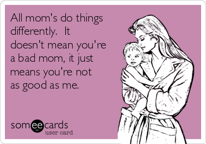 All mom's do things 
differently.  It
doesn't mean you're
a bad mom, it just
means you're not
as good as me.