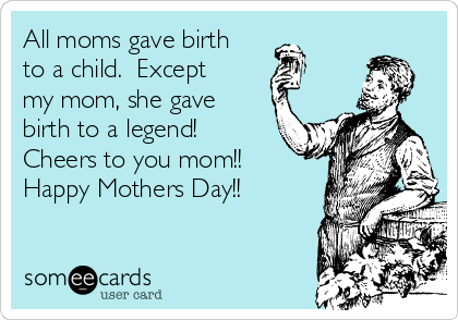 All moms gave birth
to a child.  Except
my mom, she gave
birth to a legend!
Cheers to you mom!!
Happy Mothers Day!!