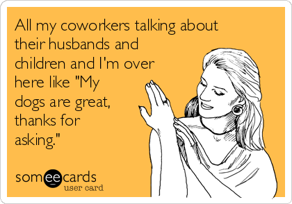 All my coworkers talking about
their husbands and
children and I'm over
here like "My
dogs are great,
thanks for
asking."