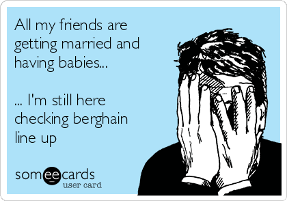 All my friends are
getting married and
having babies...

... I'm still here
checking berghain
line up