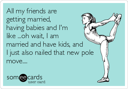All my friends are
getting married,
having babies and I'm
like ...oh wait, I am
married and have kids, and
I just also nailed that new pole
move....