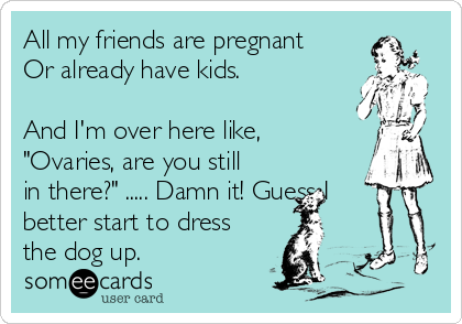 All my friends are pregnant
Or already have kids.  

And I'm over here like,
"Ovaries, are you still
in there?" ..... Damn it! Guess I
better start to dress
the dog up.
