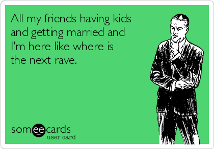 All my friends having kids
and getting married and
I'm here like where is
the next rave.