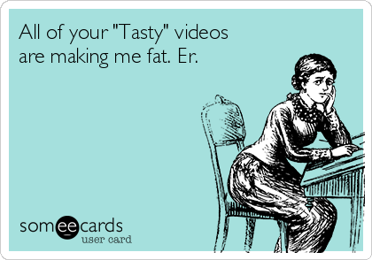 All of your "Tasty" videos 
are making me fat. Er.