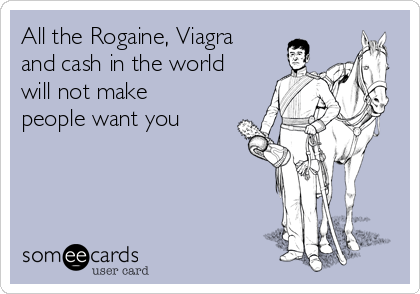 All the Rogaine, Viagra
and cash in the world
will not make
people want you