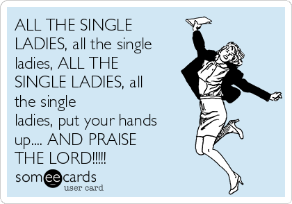 ALL THE SINGLE
LADIES, all the single
ladies, ALL THE
SINGLE LADIES, all
the single
ladies, put your hands
up.... AND PRAISE 
THE LORD!!!!!