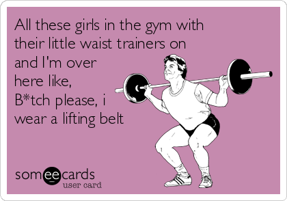 All these girls in the gym with
their little waist trainers on
and I'm over
here like,
B*tch please, i
wear a lifting belt