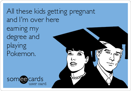 All these kids getting pregnant
and I'm over here
earning my
degree and
playing
Pokemon.