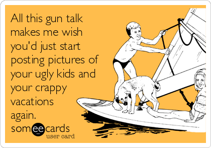All this gun talk
makes me wish
you'd just start
posting pictures of
your ugly kids and
your crappy
vacations
again. 