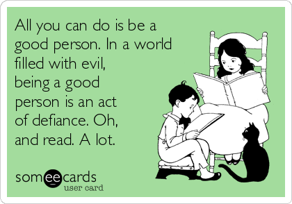 All you can do is be a
good person. In a world
filled with evil,
being a good
person is an act
of defiance. Oh,
and read. A lot.