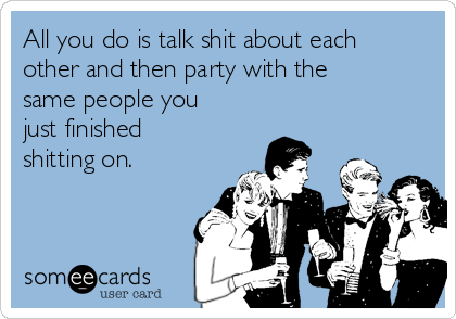 All you do is talk shit about each
other and then party with the
same people you
just finished
shitting on. 