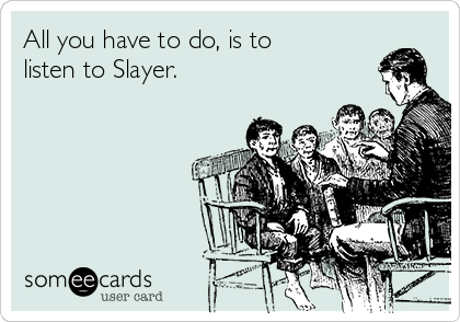 All you have to do, is to
listen to Slayer.