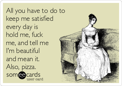 All you have to do to
keep me satisfied
every day is
hold me, fuck
me, and tell me
I'm beautiful
and mean it.
Also, pizza.