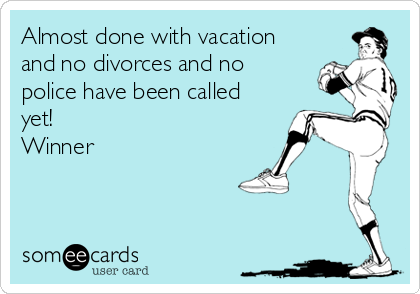 Almost done with vacation
and no divorces and no
police have been called
yet!  
Winner 