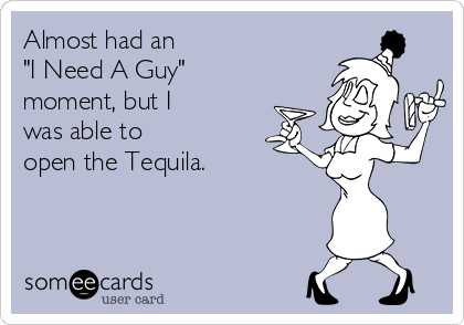 Almost had an 
"I Need A Guy" 
moment, but I 
was able to
open the Tequila.