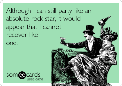 Although I can still party like an
absolute rock star, it would
appear that I cannot
recover like
one.