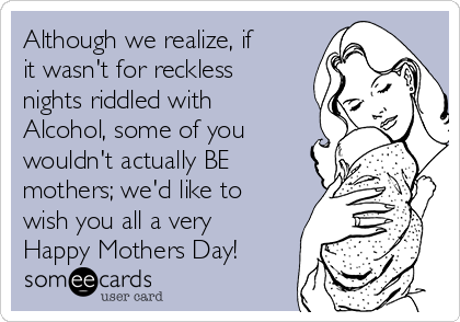 Although we realize, if
it wasn't for reckless
nights riddled with
Alcohol, some of you
wouldn't actually BE
mothers; we'd like to
wish you all a very
Happy Mothers Day!