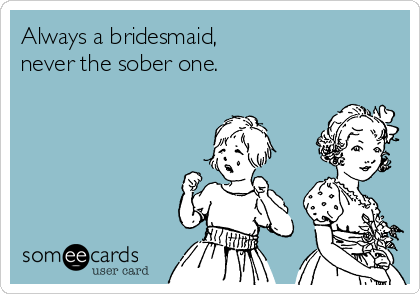 Always a bridesmaid,
never the sober one.