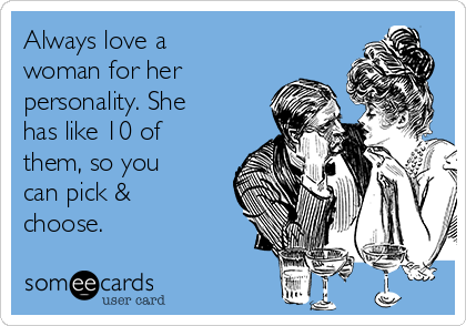 Always love a
woman for her
personality. She
has like 10 of
them, so you
can pick &
choose.