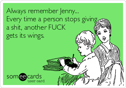 Always remember Jenny...
Every time a person stops giving
a shit, another FUCK
gets its wings.