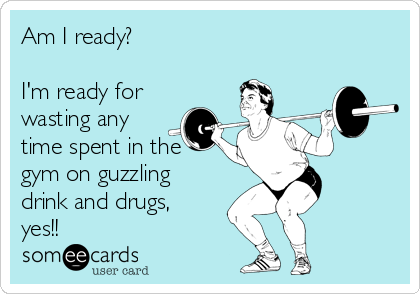 Am I ready? 

I'm ready for
wasting any
time spent in the
gym on guzzling
drink and drugs,
yes!!