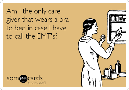 Am I the only care
giver that wears a bra
to bed in case I have
to call the EMT's?