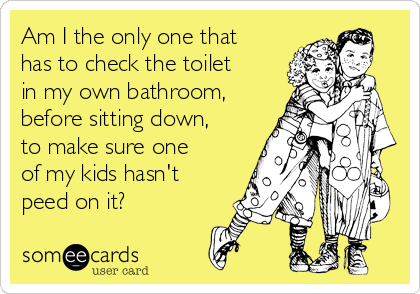 Am I the only one that
has to check the toilet
in my own bathroom,
before sitting down,
to make sure one
of my kids hasn't
peed on it?