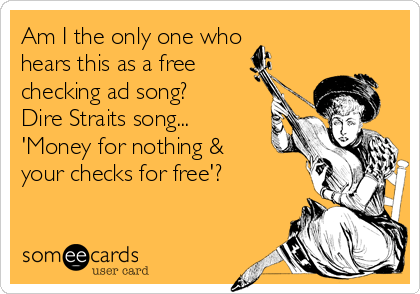 Am I the only one who 
hears this as a free
checking ad song?
Dire Straits song...
'Money for nothing &
your checks for free'?
