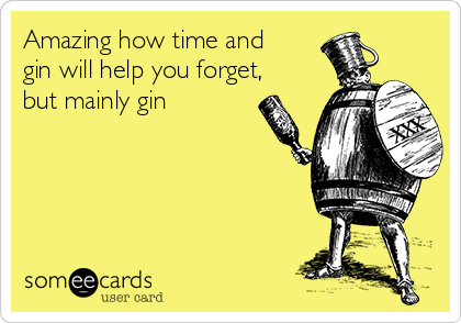 Amazing how time and
gin will help you forget,
but mainly gin