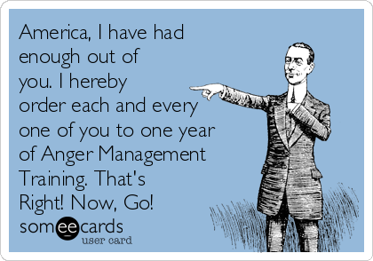 America, I have had
enough out of
you. I hereby
order each and every
one of you to one year
of Anger Management
Training. That's
Right! Now, Go!