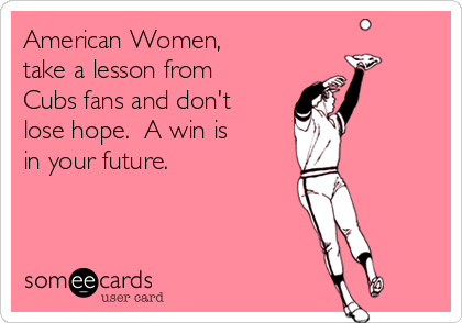 American Women, 
take a lesson from
Cubs fans and don't
lose hope.  A win is 
in your future.