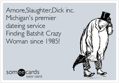 Amore,Slaughter,Dick inc.
Michigan's premier
dateing service 
Finding Batshit Crazy
Woman since 1985!