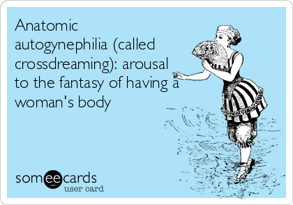 Anatomic
autogynephilia (called
crossdreaming): arousal
to the fantasy of having a
woman's body