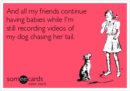 And all my friends continue
having babies while I'm
still recording videos of
my dog chasing her tail.