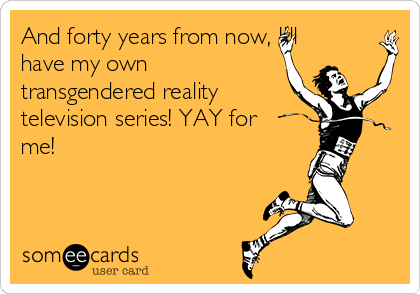 And forty years from now, I'll
have my own
transgendered reality
television series! YAY for
me!