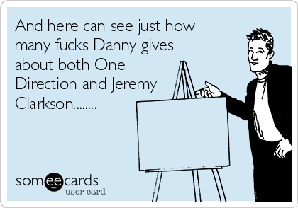 And here can see just how
many fucks Danny gives
about both One
Direction and Jeremy
Clarkson........
