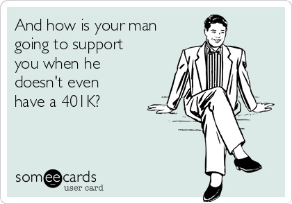 And how is your man
going to support
you when he
doesn't even
have a 401K?