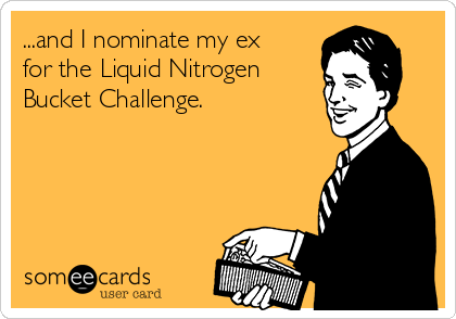...and I nominate my ex
for the Liquid Nitrogen
Bucket Challenge.