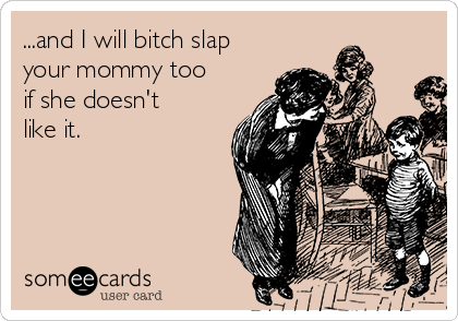 ...and I will bitch slap
your mommy too
if she doesn't
like it.