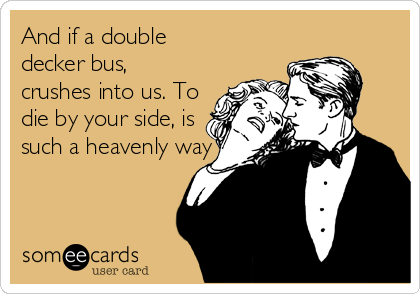 And if a double
decker bus,
crushes into us. To
die by your side, is
such a heavenly way to die
