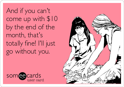 And if you can't
come up with $10
by the end of the
month, that's
totally fine! I'll just
go without you.