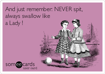 And just remember: NEVER spit,
always swallow like
a Lady !