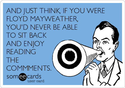 AND JUST THINK, IF YOU WERE
FLOYD MAYWEATHER,
YOU'D NEVER BE ABLE
TO SIT BACK
AND ENJOY
READING
THE
COMMMENTS.